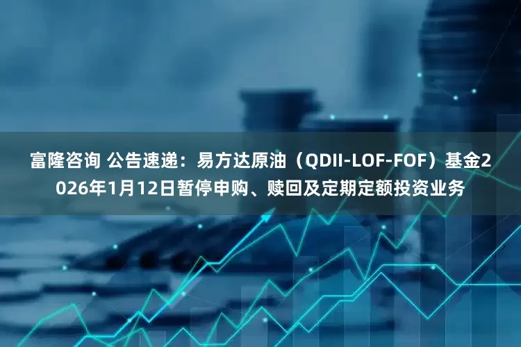 富隆咨询 公告速递：易方达原油（QDII-LOF-FOF）基金2026年1月12日暂停申购、赎回及定期定额投资业务