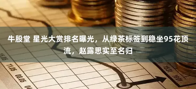 牛股堂 星光大赏排名曝光，从绿茶标签到稳坐95花顶流，赵露思实至名归