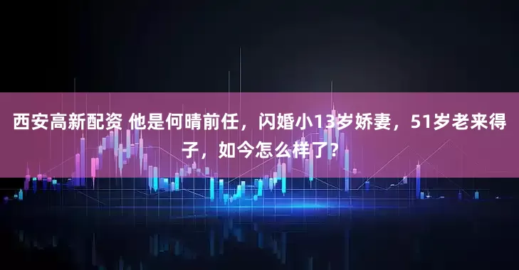 西安高新配资 他是何晴前任，闪婚小13岁娇妻，51岁老来得子，如今怎么样了？