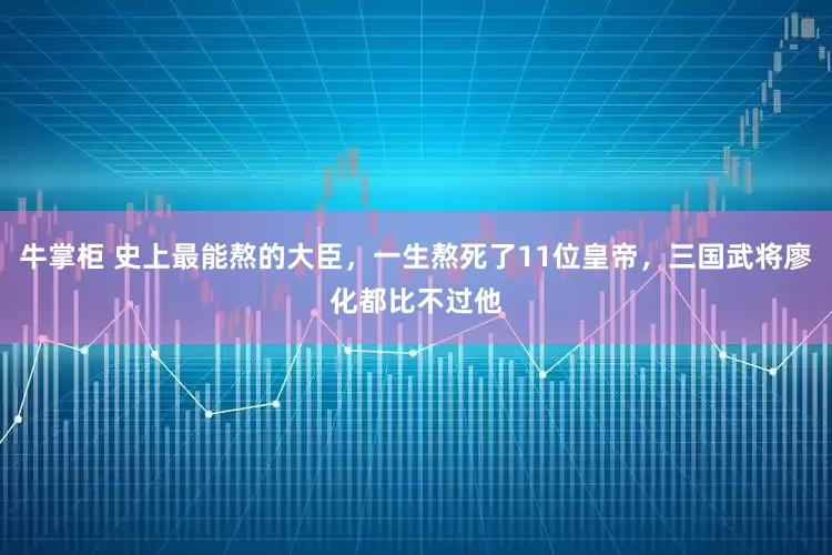 牛掌柜 史上最能熬的大臣，一生熬死了11位皇帝，三国武将廖化都比不过他
