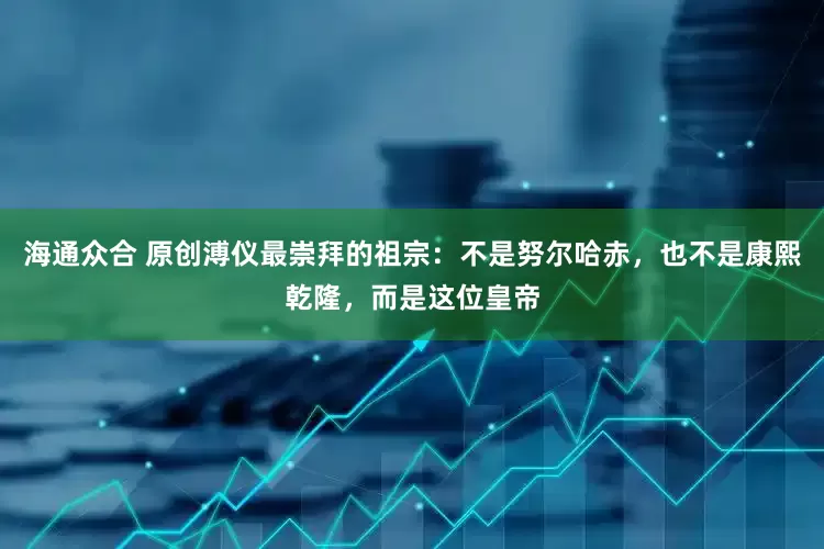 海通众合 原创溥仪最崇拜的祖宗：不是努尔哈赤，也不是康熙乾隆，而是这位皇帝
