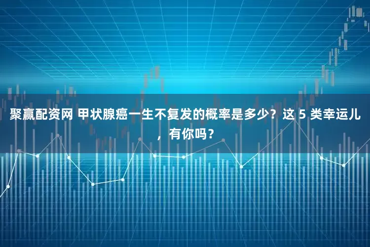 聚赢配资网 甲状腺癌一生不复发的概率是多少？这 5 类幸运儿，有你吗？