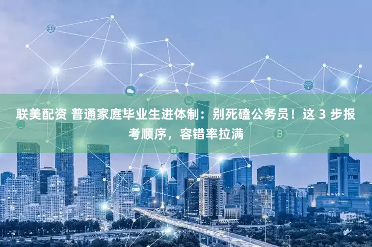 联美配资 普通家庭毕业生进体制：别死磕公务员！这 3 步报考顺序，容错率拉满