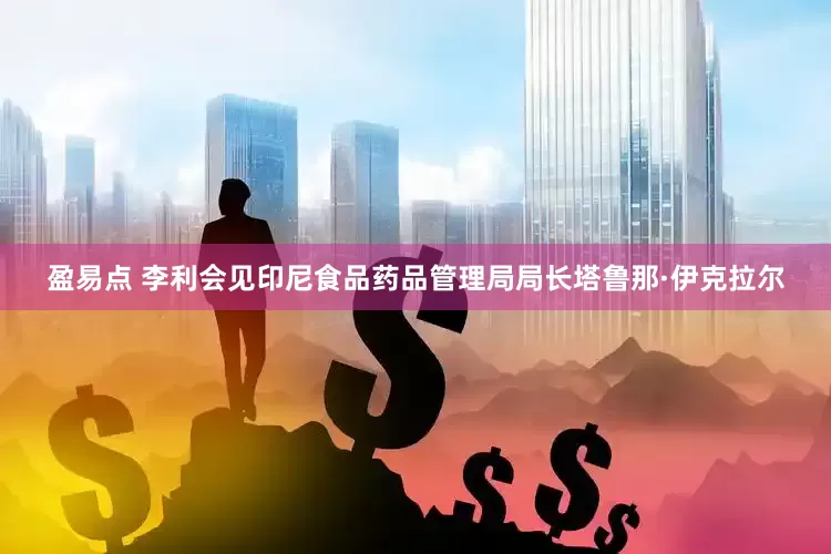 盈易点 李利会见印尼食品药品管理局局长塔鲁那·伊克拉尔