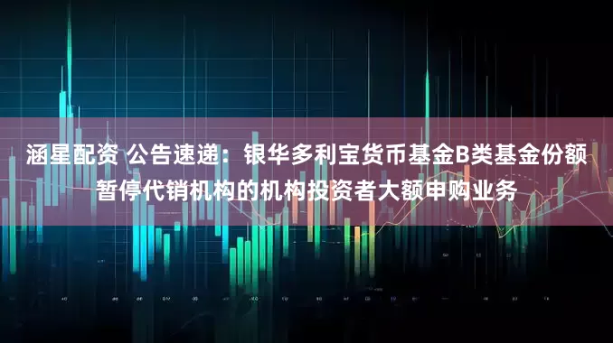 涵星配资 公告速递：银华多利宝货币基金B类基金份额暂停代销机构的机构投资者大额申购业务