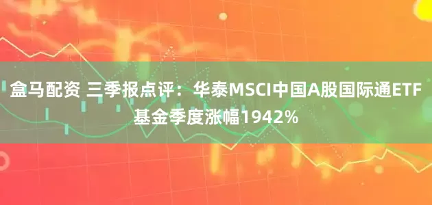 盒马配资 三季报点评：华泰MSCI中国A股国际通ETF基金季度涨幅1942%
